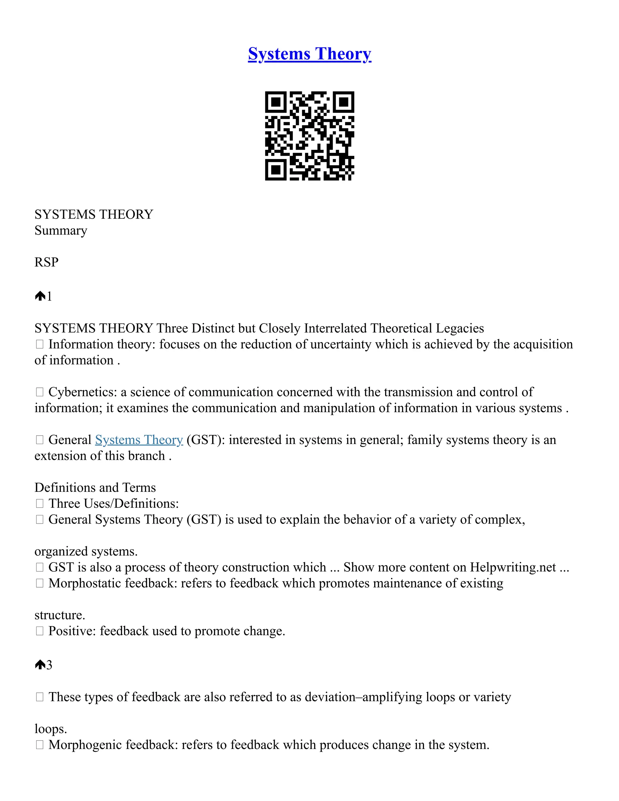 Systems Theory
SYSTEMS THEORY
Summary
RSP
1
SYSTEMS THEORY Three Distinct but Closely Interrelated Theoretical Legacies
 Information theory: focuses on the reduction of uncertainty which is achieved by the acquisition
of information .
 Cybernetics: a science of communication concerned with the transmission and control of
information; it examines the communication and manipulation of information in various systems .
 General Systems Theory (GST): interested in systems in general; family systems theory is an
extension of this branch .
Definitions and Terms
 Three Uses/Definitions:
 General Systems Theory (GST) is used to explain the behavior of a variety of complex,
organized systems.
 GST is also a process of theory construction which ... Show more content on Helpwriting.net ...
 Morphostatic feedback: refers to feedback which promotes maintenance of existing
structure.
 Positive: feedback used to promote change.
3
 These types of feedback are also referred to as deviation–amplifying loops or variety
loops.
 Morphogenic feedback: refers to feedback which produces change in the system.
 