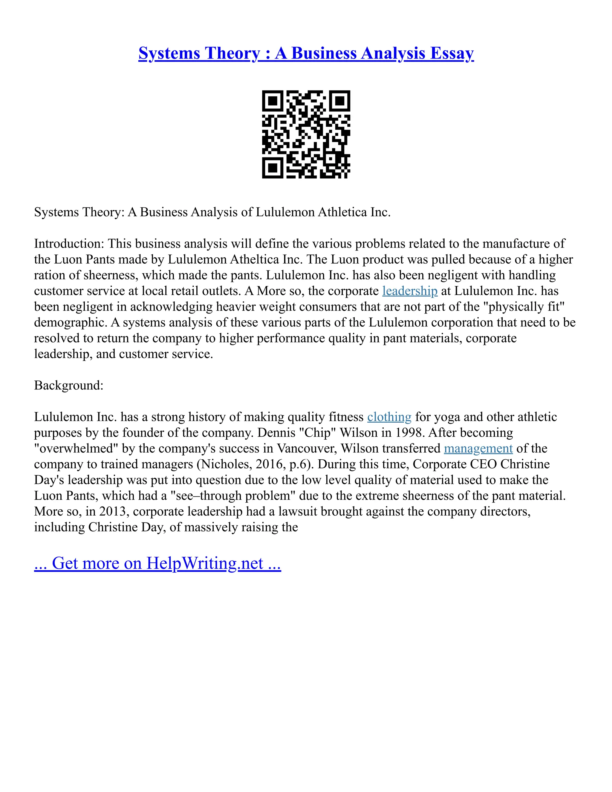 Systems Theory : A Business Analysis Essay
Systems Theory: A Business Analysis of Lululemon Athletica Inc.
Introduction: This business analysis will define the various problems related to the manufacture of
the Luon Pants made by Lululemon Atheltica Inc. The Luon product was pulled because of a higher
ration of sheerness, which made the pants. Lululemon Inc. has also been negligent with handling
customer service at local retail outlets. A More so, the corporate leadership at Lululemon Inc. has
been negligent in acknowledging heavier weight consumers that are not part of the "physically fit"
demographic. A systems analysis of these various parts of the Lululemon corporation that need to be
resolved to return the company to higher performance quality in pant materials, corporate
leadership, and customer service.
Background:
Lululemon Inc. has a strong history of making quality fitness clothing for yoga and other athletic
purposes by the founder of the company. Dennis "Chip" Wilson in 1998. After becoming
"overwhelmed" by the company's success in Vancouver, Wilson transferred management of the
company to trained managers (Nicholes, 2016, p.6). During this time, Corporate CEO Christine
Day's leadership was put into question due to the low level quality of material used to make the
Luon Pants, which had a "see–through problem" due to the extreme sheerness of the pant material.
More so, in 2013, corporate leadership had a lawsuit brought against the company directors,
including Christine Day, of massively raising the
... Get more on HelpWriting.net ...
 
