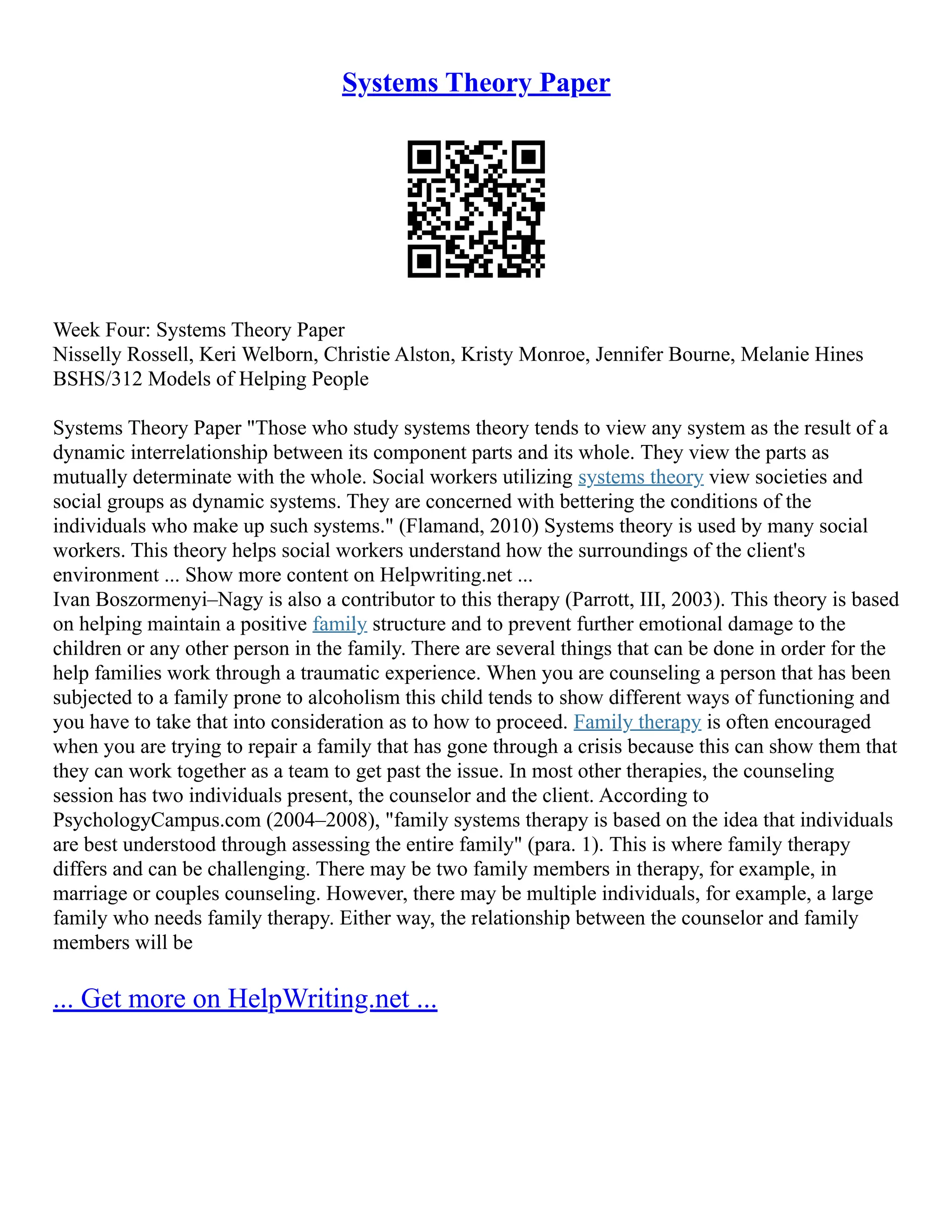 Systems Theory Paper
Week Four: Systems Theory Paper
Nisselly Rossell, Keri Welborn, Christie Alston, Kristy Monroe, Jennifer Bourne, Melanie Hines
BSHS/312 Models of Helping People
Systems Theory Paper "Those who study systems theory tends to view any system as the result of a
dynamic interrelationship between its component parts and its whole. They view the parts as
mutually determinate with the whole. Social workers utilizing systems theory view societies and
social groups as dynamic systems. They are concerned with bettering the conditions of the
individuals who make up such systems." (Flamand, 2010) Systems theory is used by many social
workers. This theory helps social workers understand how the surroundings of the client's
environment ... Show more content on Helpwriting.net ...
Ivan Boszormenyi–Nagy is also a contributor to this therapy (Parrott, III, 2003). This theory is based
on helping maintain a positive family structure and to prevent further emotional damage to the
children or any other person in the family. There are several things that can be done in order for the
help families work through a traumatic experience. When you are counseling a person that has been
subjected to a family prone to alcoholism this child tends to show different ways of functioning and
you have to take that into consideration as to how to proceed. Family therapy is often encouraged
when you are trying to repair a family that has gone through a crisis because this can show them that
they can work together as a team to get past the issue. In most other therapies, the counseling
session has two individuals present, the counselor and the client. According to
PsychologyCampus.com (2004–2008), "family systems therapy is based on the idea that individuals
are best understood through assessing the entire family" (para. 1). This is where family therapy
differs and can be challenging. There may be two family members in therapy, for example, in
marriage or couples counseling. However, there may be multiple individuals, for example, a large
family who needs family therapy. Either way, the relationship between the counselor and family
members will be
... Get more on HelpWriting.net ...
 