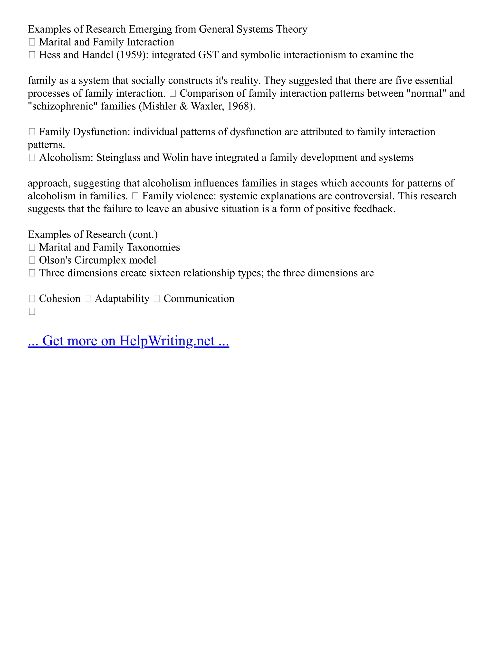 Examples of Research Emerging from General Systems Theory
 Marital and Family Interaction
 Hess and Handel (1959): integrated GST and symbolic interactionism to examine the
family as a system that socially constructs it's reality. They suggested that there are five essential
processes of family interaction.  Comparison of family interaction patterns between "normal" and
"schizophrenic" families (Mishler & Waxler, 1968).
 Family Dysfunction: individual patterns of dysfunction are attributed to family interaction
patterns.
 Alcoholism: Steinglass and Wolin have integrated a family development and systems
approach, suggesting that alcoholism influences families in stages which accounts for patterns of
alcoholism in families.  Family violence: systemic explanations are controversial. This research
suggests that the failure to leave an abusive situation is a form of positive feedback.
Examples of Research (cont.)
 Marital and Family Taxonomies
 Olson's Circumplex model
 Three dimensions create sixteen relationship types; the three dimensions are
 Cohesion  Adaptability  Communication

... Get more on HelpWriting.net ...
 