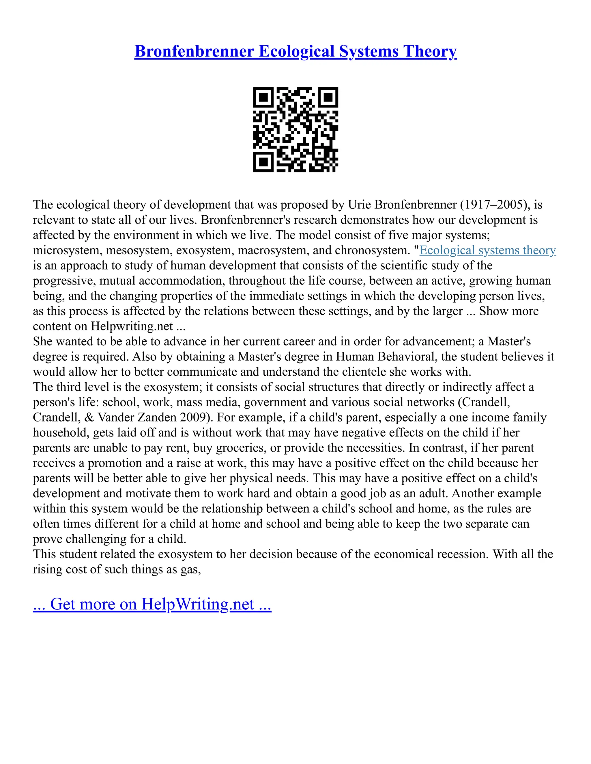 Bronfenbrenner Ecological Systems Theory
The ecological theory of development that was proposed by Urie Bronfenbrenner (1917–2005), is
relevant to state all of our lives. Bronfenbrenner's research demonstrates how our development is
affected by the environment in which we live. The model consist of five major systems;
microsystem, mesosystem, exosystem, macrosystem, and chronosystem. "Ecological systems theory
is an approach to study of human development that consists of the scientific study of the
progressive, mutual accommodation, throughout the life course, between an active, growing human
being, and the changing properties of the immediate settings in which the developing person lives,
as this process is affected by the relations between these settings, and by the larger ... Show more
content on Helpwriting.net ...
She wanted to be able to advance in her current career and in order for advancement; a Master's
degree is required. Also by obtaining a Master's degree in Human Behavioral, the student believes it
would allow her to better communicate and understand the clientele she works with.
The third level is the exosystem; it consists of social structures that directly or indirectly affect a
person's life: school, work, mass media, government and various social networks (Crandell,
Crandell, & Vander Zanden 2009). For example, if a child's parent, especially a one income family
household, gets laid off and is without work that may have negative effects on the child if her
parents are unable to pay rent, buy groceries, or provide the necessities. In contrast, if her parent
receives a promotion and a raise at work, this may have a positive effect on the child because her
parents will be better able to give her physical needs. This may have a positive effect on a child's
development and motivate them to work hard and obtain a good job as an adult. Another example
within this system would be the relationship between a child's school and home, as the rules are
often times different for a child at home and school and being able to keep the two separate can
prove challenging for a child.
This student related the exosystem to her decision because of the economical recession. With all the
rising cost of such things as gas,
... Get more on HelpWriting.net ...
 