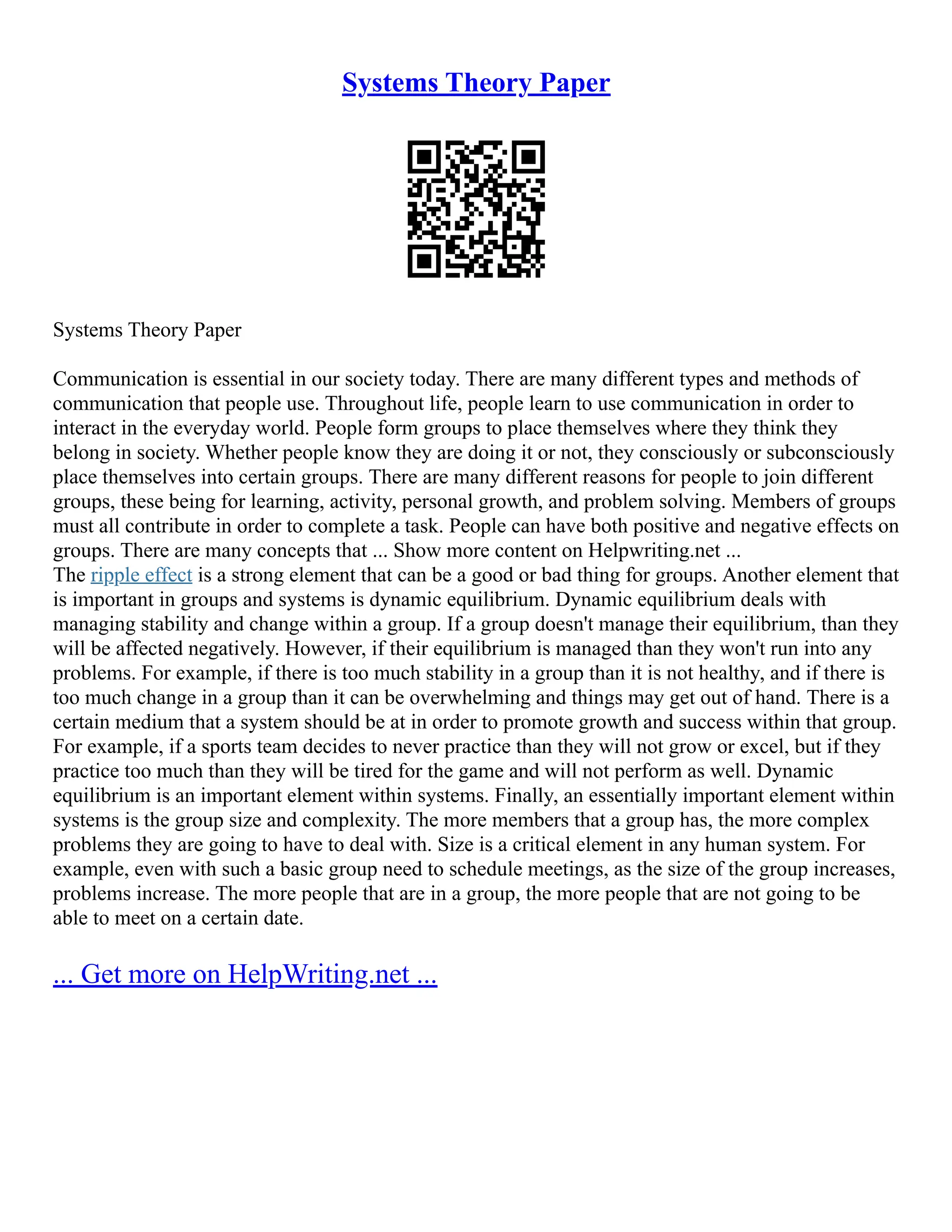 Systems Theory Paper
Systems Theory Paper
Communication is essential in our society today. There are many different types and methods of
communication that people use. Throughout life, people learn to use communication in order to
interact in the everyday world. People form groups to place themselves where they think they
belong in society. Whether people know they are doing it or not, they consciously or subconsciously
place themselves into certain groups. There are many different reasons for people to join different
groups, these being for learning, activity, personal growth, and problem solving. Members of groups
must all contribute in order to complete a task. People can have both positive and negative effects on
groups. There are many concepts that ... Show more content on Helpwriting.net ...
The ripple effect is a strong element that can be a good or bad thing for groups. Another element that
is important in groups and systems is dynamic equilibrium. Dynamic equilibrium deals with
managing stability and change within a group. If a group doesn't manage their equilibrium, than they
will be affected negatively. However, if their equilibrium is managed than they won't run into any
problems. For example, if there is too much stability in a group than it is not healthy, and if there is
too much change in a group than it can be overwhelming and things may get out of hand. There is a
certain medium that a system should be at in order to promote growth and success within that group.
For example, if a sports team decides to never practice than they will not grow or excel, but if they
practice too much than they will be tired for the game and will not perform as well. Dynamic
equilibrium is an important element within systems. Finally, an essentially important element within
systems is the group size and complexity. The more members that a group has, the more complex
problems they are going to have to deal with. Size is a critical element in any human system. For
example, even with such a basic group need to schedule meetings, as the size of the group increases,
problems increase. The more people that are in a group, the more people that are not going to be
able to meet on a certain date.
... Get more on HelpWriting.net ...
 