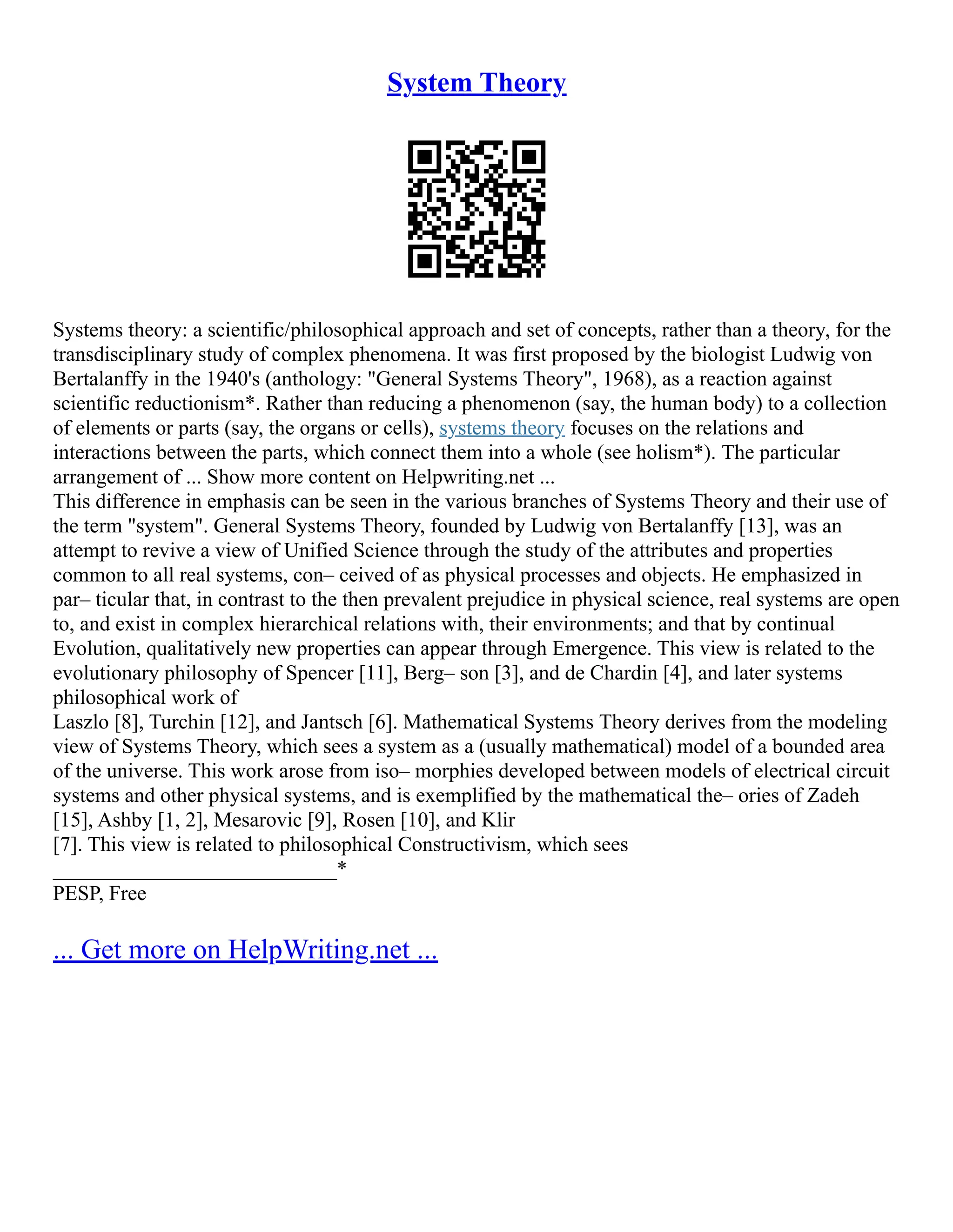 System Theory
Systems theory: a scientific/philosophical approach and set of concepts, rather than a theory, for the
transdisciplinary study of complex phenomena. It was first proposed by the biologist Ludwig von
Bertalanffy in the 1940's (anthology: "General Systems Theory", 1968), as a reaction against
scientific reductionism*. Rather than reducing a phenomenon (say, the human body) to a collection
of elements or parts (say, the organs or cells), systems theory focuses on the relations and
interactions between the parts, which connect them into a whole (see holism*). The particular
arrangement of ... Show more content on Helpwriting.net ...
This difference in emphasis can be seen in the various branches of Systems Theory and their use of
the term "system". General Systems Theory, founded by Ludwig von Bertalanffy [13], was an
attempt to revive a view of Unified Science through the study of the attributes and properties
common to all real systems, con– ceived of as physical processes and objects. He emphasized in
par– ticular that, in contrast to the then prevalent prejudice in physical science, real systems are open
to, and exist in complex hierarchical relations with, their environments; and that by continual
Evolution, qualitatively new properties can appear through Emergence. This view is related to the
evolutionary philosophy of Spencer [11], Berg– son [3], and de Chardin [4], and later systems
philosophical work of
Laszlo [8], Turchin [12], and Jantsch [6]. Mathematical Systems Theory derives from the modeling
view of Systems Theory, which sees a system as a (usually mathematical) model of a bounded area
of the universe. This work arose from iso– morphies developed between models of electrical circuit
systems and other physical systems, and is exemplified by the mathematical the– ories of Zadeh
[15], Ashby [1, 2], Mesarovic [9], Rosen [10], and Klir
[7]. This view is related to philosophical Constructivism, which sees
___________________________*
PESP, Free
... Get more on HelpWriting.net ...
 
