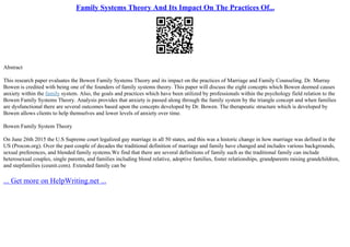 Family Systems Theory And Its Impact On The Practices Of...
Abstract
This research paper evaluates the Bowen Family Systems Theory and its impact on the practices of Marriage and Family Counseling. Dr. Murray
Bowen is credited with being one of the founders of family systems theory. This paper will discuss the eight concepts which Bowen deemed causes
anxiety within the family system. Also, the goals and practices which have been utilized by professionals within the psychology field relation to the
Bowen Family Systems Theory. Analysis provides that anxiety is passed along through the family system by the triangle concept and when families
are dysfunctional there are several outcomes based upon the concepts developed by Dr. Bowen. The therapeutic structure which is developed by
Bowen allows clients to help themselves and lower levels of anxiety over time.
Bowen Family System Theory
On June 26th 2015 the U.S Supreme court legalized gay marriage in all 50 states, and this was a historic change in how marriage was defined in the
US (Procon.org). Over the past couple of decades the traditional definition of marriage and family have changed and includes various backgrounds,
sexual preferences, and blended family systems.We find that there are several definitions of family such as the traditional family can include
heterosexual couples, single parents, and families including blood relative, adoptive families, foster relationships, grandparents raising grandchildren,
and stepfamilies (ceunit.com). Extended family can be
... Get more on HelpWriting.net ...
 