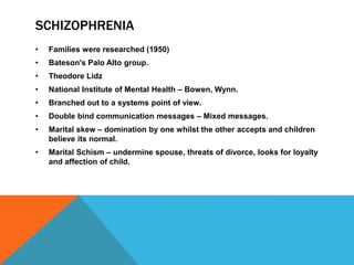 SCHIZOPHRENIA
• Families were researched (1950)
• Bateson's Palo Alto group.
• Theodore Lidz
• National Institute of Mental Health – Bowen, Wynn.
• Branched out to a systems point of view.
• Double bind communication messages – Mixed messages.
• Marital skew – domination by one whilst the other accepts and children
believe its normal.
• Marital Schism – undermine spouse, threats of divorce, looks for loyalty
and affection of child.
 