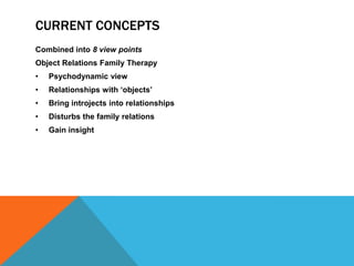 CURRENT CONCEPTS
Combined into 8 view points
Object Relations Family Therapy
• Psychodynamic view
• Relationships with „objects‟
• Bring introjects into relationships
• Disturbs the family relations
• Gain insight
 