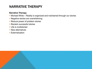 NARRATIVE THERAPY
Narrative Therapy
 Michael White – Reality is organized and maintained through our stories
 Negative stories are overwhelming
 Reduce power of problem stories
 Reclaim successful stories
 Life is multistoried
 New alternatives
 Externalization
 