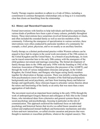 2
Family Therapy requires members to adhere to a Code of Ethics, including a
commitment to continue therapeutic relationships only so long as it is reasonably
clear that clients are benefiting from the relationship.
8.2. History and Theoretical Frameworks
Formal interventions with families to help individuals and families experiencing
various kinds of problems have been a part of many cultures, probably throughout
history. These interventions have sometimes involved formal procedures or rituals,
and often included the extended family as well as non-kin members of the
community. Following the emergence of specialization in various societies, these
interventions were often conducted by particular members of a community for
example, a chief, priest, physician, and so on usually as an ancillary function.
Family therapy as a distinct professional practice within Western cultures can be
argued to have had its origins in the social work movements of the 19th century in
the United Kingdom and the United States. As a branch of psychotherapy, its roots
can be traced somewhat later to the early 20th century with the emergence of the
child guidance movement and marriage counseling. The formal development of
family therapy dates to the 1940s and early 1950s with the founding in 1942 of the
American Association of Marriage Counselors (the precursor of the AAMFT), and
through the work of various independent clinicians and groups, in the United
Kingdom, the United States, and Hungary who began seeing family members
together for observation or therapy sessions. There was initially a strong influence
from psychoanalysis (most of the early founders of the field had psychoanalytic
backgrounds) and social psychiatry, and later from learning theory and behavior
therapy and significantly, these clinicians began to articulate various theories about
the nature and functioning of the family as an entity that was more than a mere
aggregation of individuals.
The movement received an important boost starting in the early 1950s through the
work of anthropologist Gregory Bateson and colleagues at Palo Alto in the United
States, who introduced ideas from cybernetics and general systems theory into
social psychology and psychotherapy, focusing in particular on the role of
communication. This approach eschewed the traditional focus on individual
psychology and historical factors that involve so-called linear causation and
content and emphasized instead feedback and homeostatic mechanisms and rules
in here-and-now interactions, so-called circular causation and process that were
thought to maintain or exacerbate problems, whatever the original cause(s). This
 