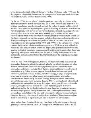 4
of the dominant models of family therapy. The late 1960s and early 1970s saw the
development of network therapy and the emergence of behavioral marital therapy
renamed behavioral couples therapy in the 1990s.
By the late 1970s, the weight of clinical experience especially in relation to the
treatment of serious mental disorders had led to some revision of a number of the
original models and a moderation of some of the earlier stridency and theoretical
purism. There were the beginnings of a general softening of the strict demarcations
between schools, with moves toward rapprochement, integration, and eclecticism
although there was, nevertheless, some hardening of positions within some
schools. These trends were reflected in and influenced by lively debates within the
field and critiques from various sources, including feminism and post-modernism,
that reflected in part the cultural and political tenor of the times, and which
foreshadowed the emergence (in the 1980s and 1990s) of the various post-systems
constructivist and social constructionist approaches. While there was still debate
within the field about whether, or to what degree, the systemic constructivist and
medical biological paradigms were necessarily antithetical to each other, there was
a growing willingness and tendency on the part of family therapists to work in
multimodal clinical partnerships with other members of the helping and medical
professions.
From the mid 1980s to the present, the field has been marked by a diversity of
approaches that partly reflect the original schools, but which also draw on other
theories and methods from individual psychotherapy and elsewhere these
approaches and sources include: brief therapy, structural therapy, constructivist
approaches (e.g., Milan systems, post-Milan/collaborative/conversational,
reflective), solution-focused therapy, narrative therapy, a range of cognitive and
behavioral approaches, psychodynamic and object relations approaches,
attachment and Emotionally Focused Therapy, intergenerational approaches,
network therapy, and multi-systemic therapy (MST). Multicultural, intercultural,
and integrative approaches are being developed. Many practitioners claim to be
eclectic, using techniques from several areas, depending upon their own
inclinations and/or the needs of the client(s), and there is a growing movement
toward a single generic family therapy that seeks to incorporate the best of the
accumulated knowledge in the field and which can be adapted to many different
contexts; however, there are still a significant number of therapists who adhere
more or less strictly to a particular, or limited number of, approach(es).
Ideas and methods from family therapy have been influential in psychotherapy
generally: a survey of over 2,500 US therapists in 2006 revealed that of the 10
 