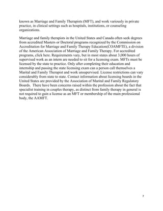 7
known as Marriage and Family Therapists (MFT), and work variously in private
practice, in clinical settings such as hospitals, institutions, or counseling
organizations.
Marriage and family therapists in the United States and Canada often seek degrees
from accredited Masters or Doctoral programs recognized by the Commission on
Accreditation for Marriage and Family Therapy Education(COAMFTE), a division
of the American Association of Marriage and Family Therapy. For accredited
programs, click here. Requirements vary, but in most states about 3,000 hours of
supervised work as an intern are needed to sit for a licensing exam. MFTs must be
licensed by the state to practice. Only after completing their education and
internship and passing the state licensing exam can a person call themselves a
Marital and Family Therapist and work unsupervised. License restrictions can vary
considerably from state to state. Contact information about licensing boards in the
United States are provided by the Association of Marital and Family Regulatory
Boards. There have been concerns raised within the profession about the fact that
specialist training in couples therapy, as distinct from family therapy in general is
not required to gain a license as an MFT or membership of the main professional
body, the AAMFT.
 