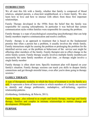 INTRODUCTION
We all start this life with a family, whether that family is composed of blood
relatives, adopted parents, a close-knit neighborhood, or a foster family. We also
learn how to love and how to interact with others from these first important
relationships.
Family Therapy developed in the 1950s from the belief that the family was
responsible for causing schizophrenia. In particular it was belived that certain
communication styles within families were responsible for causing the problem.
Family therapy is a type of psychological counseling (psychotherapy) that can help
family members improve communication and resolve conflicts.
Family therapy is an approach to treatment that is based on the fundamental
premise that when a person has a problem, it usually involves the whole family.
Family interactions might be causing the problem or prolonging the problem for the
identified service user, or the problem or behaviours of the service user might be
affecting other members of the family. Family therapist aim to effect change in the
entire family system. Family therapy usually involves multiple family members,not
necessarily the same family members of each time , or therapy might involve a
single family member
Family therapy is often short term. Specific treatment plan will depend on your
family's situation. Family therapy sessions can teach you skills to deepen family
connections and get through stressful times, even after you're done going to therapy
sessions.1
FAMILY THERAPY
A type of therapeutic modality in which the focus of treatment is on the family as a
unit. It represents a form of intervention in which members of a family are assisted
to identify and change problematic, maladaptive, self-defeating, repetitive
relationship patterns.
(Goldenberg, Goldenberg, & Pelavin, 2011).
Family therapy , also referred to as couple and family therapy, marriage and family
therapy, families and couples in intimate relationships to nurture change and
development. (Wikipedia)
PURPOSE
 