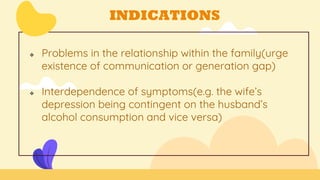 INDICATIONS
 Problems in the relationship within the family(urge
existence of communication or generation gap)
 Interdependence of symptoms(e.g. the wife’s
depression being contingent on the husband’s
alcohol consumption and vice versa)
 