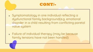 CONT/-
 Symptomatology in one individual reflecting a
dysfunctional family background(e.g. emotional
disorder in a child resulting from conflicting paretal
value system
 Failure of individual therapy (may be because
family tensions have not been handled)
 