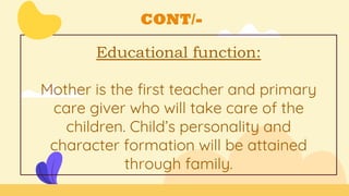 CONT/-
Educational function:
Mother is the first teacher and primary
care giver who will take care of the
children. Child’s personality and
character formation will be attained
through family.
 