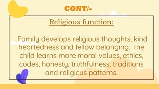 CONT/-
Religious function:
Family develops religious thoughts, kind
heartedness and fellow belonging. The
child learns more moral values, ethics,
codes, honesty, truthfulness, traditions
and religious patterns.
 