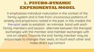 1. PSYCHO-DYNAMIC
EXPERIMENTAL MODEL
It emphasizes individual maturation in the context of the
family system and is free from unconscious patterns of
anxiety and projections rooted in the past. In this models the
therapist seek to establish an intimate bond with each
family members and session alternate between the therapist
exchanges with the member and member exchanges with
one on others. Towards the end, family member may be
encourages to changes their seats, to touch each other and
make direct eye contact
 