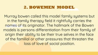 2. BOWEMEN MODEL
Murray bowen called this model family systems but
in the family therapy field it rightfully carries the
names of its originator. The hallmark of the Bowen
models is persons differentiation from their family of
origin their ability to be their true selves in the face
of the familial or other pressures that threaten the
loss of love of social position.
 