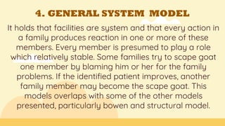 4. GENERAL SYSTEM MODEL
It holds that facilities are system and that every action in
a family produces reaction in one or more of these
members. Every member is presumed to play a role
which relatively stable. Some families try to scape goat
one member by blaming him or her for the family
problems. If the identified patient improves, another
family member may become the scape goat. This
models overlaps with some of the other models
presented, particularly bowen and structural model.
 