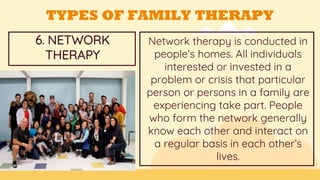 Network therapy is conducted in
people’s homes. All individuals
interested or invested in a
problem or crisis that particular
person or persons in a family are
experiencing take part. People
who form the network generally
know each other and interact on
a regular basis in each other’s
lives.
GOALS
6. NETWORK
THERAPY=
TYPES OF FAMILY THERAPY
 
