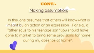 CONT/-
Making assumption:
In this, one assumes that others will know what is
meant by an action or an expression For e.g., a
father says to his teenage son “you should have
gone to market to bring some provisions for home
during my absence at home”.
 