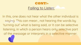 CONT/-
Failing to Listen:
In this, one does not hear what the other individual is
saying. This can mean , not hearing the words by
‘turning out’ what is being said, or It can be selective
listening, in which a person hears only selective part
of the message or interprets in a selective manner.
 
