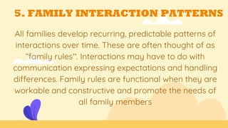 5. FAMILY INTERACTION PATTERNS
All families develop recurring, predictable patterns of
interactions over time. These are often thought of as
“family rules”. Interactions may have to do with
communication expressing expectations and handling
differences. Family rules are functional when they are
workable and constructive and promote the needs of
all family members
 