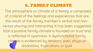 6. FAMILY CLIMATE
The atmosphere or climate of a family is composed
of a blend of the feelings and experiences that are
the result of the family member’s verbal and non-
verbal sharing and interacting. It has been suggested
that a positive family climate is founded on trust and
is reflected in openness. A dysfunctional family
climate is evidenced by tensions, pain, physical
disabilities, frustrations or guilt
 