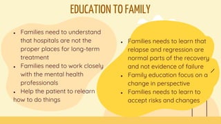EDUCATION TO FAMILY
● Families need to understand
that hospitals are not the
proper places for long-term
treatment
● Families need to work closely
with the mental health
professionals
● Help the patient to relearn
how to do things
● Families needs to learn that
relapse and regression are
normal parts of the recovery
and not evidence of failure
● Family education focus on a
change in perspective
● Families needs to learn to
accept risks and changes
 