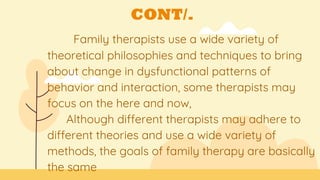 CONT/.
Family therapists use a wide variety of
theoretical philosophies and techniques to bring
about change in dysfunctional patterns of
behavior and interaction, some therapists may
focus on the here and now,
Although different therapists may adhere to
different theories and use a wide variety of
methods, the goals of family therapy are basically
the same
 