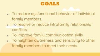 GOALS
 To reduce dysfunctional behavior of individual
family members.
 To resolve or reduce intrafamily relationship
conflicts.
 To improve family communication skills.
 To heighten awareness and sensitivity to other
family members to meet their needs.
 