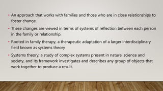 • An approach that works with families and those who are in close relationships to
foster change.
• These changes are viewed in terms of systems of reflection between each person
in the family or relationship.
• Rooted in family therapy, a therapeutic adaptation of a larger interdisciplinary
field known as systems theory
• Systems theory; a study of complex systems present in nature, science and
society, and its framework investigates and describes any group of objects that
work together to produce a result.
 