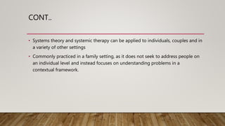 CONT..
• Systems theory and systemic therapy can be applied to individuals, couples and in
a variety of other settings
• Commonly practiced in a family setting, as it does not seek to address people on
an individual level and instead focuses on understanding problems in a
contextual framework.
 