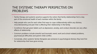 THE SYSTEMIC THERAPY PERSPECTIVE ON
PROBLEMS
• Family therapy and systemic practice supports the notion that family relationships form a key
part of the emotional health of each member within the family.
• Help people who care for each other find ways to cope collaboratively within any distress,
misunderstanding and pain that is affecting their relationship in the family.
• Conditions that get given labels such as depression, anxiety, and conduct disorder are very often
effects of relationship
• Common problems include stressful and traumatic event, work and school-related problems,
psychosexual difficulties and parent-child conflict.
• Conversely, when systemic family therapists see someone in psychological distress they look first
for relationship that have gone wrong.
 