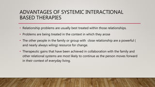 ADVANTAGES OF SYSTEMIC INTERACTIONAL
BASED THERAPIES
• Relationship problems are usually best treated within those relationships.
• Problems are being treated in the context in which they arose
• The other people in the family or group with close relationship are a powerful (
and nearly always wiling) resource for change.
• Therapeutic gains that have been achieved in collaboration with the family and
other relational systems are most likely to continue as the person moves forward
in their context of everyday living.
 
