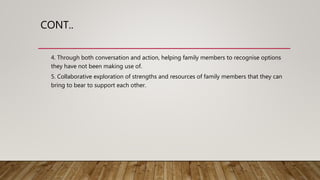CONT..
4. Through both conversation and action, helping family members to recognise options
they have not been making use of.
5. Collaborative exploration of strengths and resources of family members that they can
bring to bear to support each other.
 