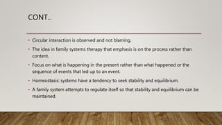 CONT..
• Circular interaction is observed and not blaming.
• The idea in family systems therapy that emphasis is on the process rather than
content.
• Focus on what is happening in the present rather than what happened or the
sequence of events that led up to an event.
• Homeostasis: systems have a tendency to seek stability and equilibrium.
• A family system attempts to regulate itself so that stability and equilibrium can be
maintained.
 