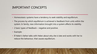IMPORTANT CONCEPTS
• Homeostasis: systems have a tendency to seek stability and equilibrium.
• The process by which equilibrium is achieved is feedback from units within the
system. In family, new information brought into a system affects its stability.
• 2 basic types of feedback – negative and positive.
• Example:
• If Helen’s father talks with Helen about why she is late and works with her to
reduce the behaviour, that causes equilibrium.
 