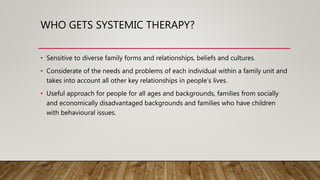 WHO GETS SYSTEMIC THERAPY?
• Sensitive to diverse family forms and relationships, beliefs and cultures.
• Considerate of the needs and problems of each individual within a family unit and
takes into account all other key relationships in people’s lives.
• Useful approach for people for all ages and backgrounds, families from socially
and economically disadvantaged backgrounds and families who have children
with behavioural issues.
 