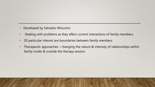• Developed by Salvador Minuchin
• Dealing with problems as they affect current interactions of family members.
• Of particular interest are boundaries between family members
• Therapeutic approaches – changing the nature & intensity of relationships within
family inside & outside the therapy session
 
