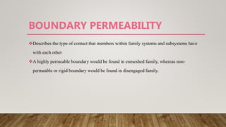 BOUNDARY PERMEABILITY
Describes the type of contact that members within family systems and subsystems have
with each other
A highly permeable boundary would be found in enmeshed family, whereas non-
permeable or rigid boundary would be found in disengaged family.
 