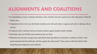 ALIGNMENTS AND COALITIONS
In responding to crises or dealing with daily events, families may have typical ways that subsystems within the
family react
Alignments refer to the ways that family members join with each other or oppose each other in dealing with an
activity
Coalitions refer to alliances between family members against another family member
Sometimes they are flexible and sometimes they are fixed
Minuchin uses the term triangle more specifically than does Bowen to describe a coalition in which “each
parent demands that the child side with him against the other parent” Thus, power within the family shifts,
depending upon alignments and coalitions
 