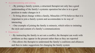 • Accommodating and joining
• - By joining a family system, a structural therapist not only has a good
understanding of the family’s systemic operation but also is in a good
position to make changes in it
• - To bring about change within a family, Minuchin (1974) believes that it is
important to join a family system and accommodate to its way of
interacting
• - One example of joining the family is mimesis, which refers to imitating
the style and content of a family’s communications
• Enactment
• - By instructing the family to act out a conflict, the therapist can work with
problems as they appear in the present rather than as they are reported
• -This allows the therapist to understand the family’s coalitions and alliances
and then to make suggestions for changing the family system
•
 