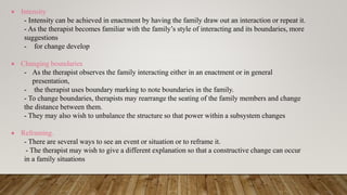  Intensity
- Intensity can be achieved in enactment by having the family draw out an interaction or repeat it.
- As the therapist becomes familiar with the family’s style of interacting and its boundaries, more
suggestions
- for change develop
 Changing boundaries
- As the therapist observes the family interacting either in an enactment or in general
presentation,
- the therapist uses boundary marking to note boundaries in the family.
- To change boundaries, therapists may rearrange the seating of the family members and change
the distance between them.
- They may also wish to unbalance the structure so that power within a subsystem changes
 Reframing.
- There are several ways to see an event or situation or to reframe it.
- The therapist may wish to give a different explanation so that a constructive change can occur
in a family situations
 
