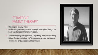 STRATEGIC
FAMILY THERAPY
• Developed by Jay Haley
• By focusing on the problem, strategic therapists design the
best way to reach the family’s goals.
• - In developing his approach, Jay Haley was influenced by
Milton Erickson (Haley, 1973), who was known for his use
of hypnotic and paradoxical techniques
 