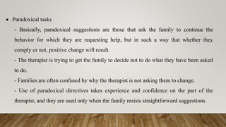  Paradoxical tasks
- Basically, paradoxical suggestions are those that ask the family to continue the
behavior for which they are requesting help, but in such a way that whether they
comply or not, positive change will result.
- The therapist is trying to get the family to decide not to do what they have been asked
to do.
- Families are often confused by why the therapist is not asking them to change.
- Use of paradoxical directives takes experience and confidence on the part of the
therapist, and they are used only when the family resists straightforward suggestions.
 