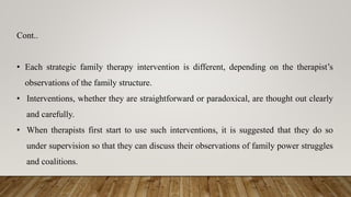 Cont..
• Each strategic family therapy intervention is different, depending on the therapist’s
observations of the family structure.
• Interventions, whether they are straightforward or paradoxical, are thought out clearly
and carefully.
• When therapists first start to use such interventions, it is suggested that they do so
under supervision so that they can discuss their observations of family power struggles
and coalitions.
 