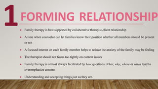 FORMING RELATIONSHIP
 Family therapy is best supported by collaborative therapist-client relationship
 A time when counselor can let families know their position whether all members should be present
or not
 A focused interest on each family member helps to reduce the anxiety of the family may be feeling
 The therapist should not focus too tightly on content issues
 Family therapy is almost always facilitated by how questions. What, why, where or when tend to
overemphasize content.
 Understanding and accepting things just as they are.
1
 