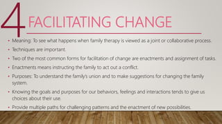 FACILITATING CHANGE
• Meaning: To see what happens when family therapy is viewed as a joint or collaborative process.
• Techniques are important.
• Two of the most common forms for facilitation of change are enactments and assignment of tasks.
• Enactments means instructing the family to act out a conflict.
• Purposes: To understand the family’s union and to make suggestions for changing the family
system.
• Knowing the goals and purposes for our behaviors, feelings and interactions tends to give us
choices about their use.
• Provide multiple paths for challenging patterns and the enactment of new possibilities.
4
 