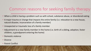 • When a child is having a problem such as with school, substance abuse, or disordered eating
• A major trauma or change that impacts the entire family (i.e. relocation to a new house,
natural disaster, incarceration of a family member)
• Unexpected or traumatic loss of a family member
• Adjustment to a new family member in the home (i.e. birth of a sibling, adoption, foster
children, a grandparent entering the home)
• Domestic violence
• Divorce
• Parent Conflict
Common reasons for seeking family therapy
 