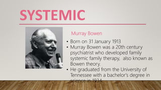 SYSTEMIC
Murray Bowen
• Born on 31 January 1913
• Murray Bowen was a 20th century
psychiatrist who developed family
systemic family therapy, also known as
Bowen theory.
• He graduated from the University of
Tennessee with a bachelor's degree in
science in 1934.
 